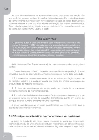 Modelo de Romer
U2
72
As taxas de crescimento se apresentariam como crescentes em função não
apenas do tempo, mas também do nível de desenvolvimento. Por conta do acúmulo
de conhecimento manifestado em inovações tecnológicas, os países desenvolvidos
poderiam crescer a uma taxa mais rápida em relação aos menos desenvolvidos.
Assim, não haveria rendimentos decrescentes entre a renda per capita e o estoque
de capital per capita (ROMER, 1986, p. 1013).
As hipóteses que Paul Romer passa a adotar podem ser resumidas nos seguintes
pontos:
1. O crescimento econômico depende tanto dos fatores de produção (capital
e trabalho) quanto do acúmulo de conhecimento existente numa dada sociedade.
2. É possível obter retornos crescentes de escala entre a ampliação do estoque
de capital e, trabalho e a renda per capita, por conta dos efeitos tecnológicos na
produtividade do trabalho e do capital.
3. A taxa de crescimento da renda pode ser constante e crescente
independentemente do momento histórico.
4. A principal variável do crescimento econômico é o conhecimento, que pode
ser expressa tanto em termos de inovações tecnológicas quanto em termos de
estoque e capital humano existente em uma sociedade.
A seguir abordaremos as principais características do conhecimento para o
estudo do crescimento econômico.
O primeiro autor a criar um modelo com rendimentos crescentes de
escala foi Arrow (1962), que relacionou a acumulação de capital com
a acumulação de conhecimento em um processo conhecido como
“learning by doing” (aprender fazendo). No entanto, assim como Solow,
o autor tratou o conhecimento como um bem público e, portanto,
completamente disponível a todos os agentes e países.
2.1.2 Principais características do conhecimento (ou das ideias)
A partir da fundação de novas bases referentes à teoria do crescimento
econômico, iniciou-se um conjunto de estudos relacionados às características das
ideias, expressas sob o conceito de conhecimento. Segundo Joseph Cortright (2001,
 