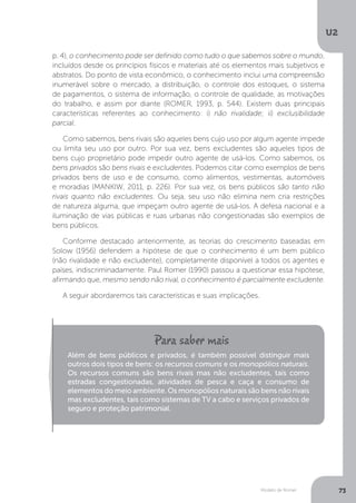 Modelo de Romer
U2
73
p. 4), o conhecimento pode ser definido como tudo o que sabemos sobre o mundo,
incluídos desde os princípios físicos e materiais até os elementos mais subjetivos e
abstratos. Do ponto de vista econômico, o conhecimento inclui uma compreensão
inumerável sobre o mercado, a distribuição, o controle dos estoques, o sistema
de pagamentos, o sistema de informação, o controle de qualidade, as motivações
do trabalho, e assim por diante (ROMER, 1993, p. 544). Existem duas principais
características referentes ao conhecimento: i) não rivalidade; ii) exclusibilidade
parcial.
Como sabemos, bens rivais são aqueles bens cujo uso por algum agente impede
ou limita seu uso por outro. Por sua vez, bens excludentes são aqueles tipos de
bens cujo proprietário pode impedir outro agente de usá-los. Como sabemos, os
bens privados são bens rivais e excludentes. Podemos citar como exemplos de bens
privados bens de uso e de consumo, como alimentos, vestimentas, automóveis
e moradias (MANKIW, 2011, p. 226). Por sua vez, os bens públicos são tanto não
rivais quanto não excludentes. Ou seja, seu uso não elimina nem cria restrições
de natureza alguma, que impeçam outro agente de usá-los. A defesa nacional e a
iluminação de vias públicas e ruas urbanas não congestionadas são exemplos de
bens públicos.
Conforme destacado anteriormente, as teorias do crescimento baseadas em
Solow (1956) defendem a hipótese de que o conhecimento é um bem público
(não rivalidade e não excludente), completamente disponível a todos os agentes e
países, indiscriminadamente. Paul Romer (1990) passou a questionar essa hipótese,
afirmando que, mesmo sendo não rival, o conhecimento é parcialmente excludente.
A seguir abordaremos tais características e suas implicações.
Além de bens públicos e privados, é também possível distinguir mais
outros dois tipos de bens: os recursos comuns e os monopólios naturais.
Os recursos comuns são bens rivais mas não excludentes, tais como
estradas congestionadas, atividades de pesca e caça e consumo de
elementos do meio ambiente. Os monopólios naturais são bens não rivais
mas excludentes, tais como sistemas de TV a cabo e serviços privados de
seguro e proteção patrimonial.
 