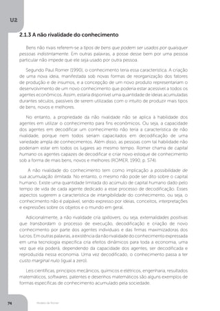 Modelo de Romer
U2
74
2.1.3 A não rivalidade do conhecimento
Bens não rivais referem-se a tipos de bens que podem ser usados por quaisquer
pessoas indistintamente. Em outras palavras, a posse desse bem por uma pessoa
particular não impede que ele seja usado por outra pessoa.
Segundo Paul Romer (1990), o conhecimento teria essa característica. A criação
de uma nova ideia, manifestada sob novas formas de reorganização dos fatores
de produção e de insumos, e a concepção de um novo produto representariam o
desenvolvimento de um novo conhecimento que poderia estar acessível a todos os
agentes econômicos. Assim, estaria disponível uma quantidade de ideias acumuladas
durantes séculos, passíveis de serem utilizadas com o intuito de produzir mais tipos
de bens, novos e melhores.
No entanto, a propriedade da não rivalidade não se aplica à habilidade dos
agentes em utilizar o conhecimento para fins econômicos. Ou seja, a capacidade
dos agentes em decodificar um conhecimento não teria a característica de não
rivalidade, porque nem todos seriam capacitados em decodificação de uma
variedade ampla de conhecimentos. Além disso, as pessoas com tal habilidade não
poderiam estar em todos os lugares ao mesmo tempo. Romer chama de capital
humano os agentes capazes de decodificar e criar novo estoque de conhecimento
sob a forma de mais bens, novos e melhores (ROMER, 1990, p. S74).
A não rivalidade do conhecimento tem como implicação a possibilidade de
sua acumulação ilimitada. No entanto, o mesmo não pode ser dito sobre o capital
humano. Existe uma quantidade limitada do acúmulo de capital humano dado pelo
tempo de vida de cada agente dedicado a esse processo de decodificação. Esses
aspectos sugerem a característica de intangibilidade do conhecimento, ou seja, o
conhecimento não é palpável, sendo expresso por ideias, conceitos, interpretações
e expressões sobre os objetos e o mundo em geral.
Adicionalmente, a não rivalidade cria spillovers, ou seja, externalidades positivas
que transbordam o processo de execução, decodificação e criação de novo
conhecimento por parte dos agentes individuais e das firmas maximizadoras dos
lucros.Emoutraspalavras,aexistênciadanãorivalidadedoconhecimentoexpressada
em uma tecnologia específica cria efeitos dinâmicos para toda a economia, uma
vez que ela poderá, dependendo da capacidade dos agentes, ser decodificada e
reproduzida nessa economia. Uma vez decodificado, o conhecimento passa a ter
custo marginal nulo (igual a zero).
Leis científicas, princípios mecânicos, químicos e elétricos, engenharia, resultados
matemáticos, softwares, patentes e desenhos matemáticos são alguns exemplos de
formas específicas de conhecimento acumulado pela sociedade.
 