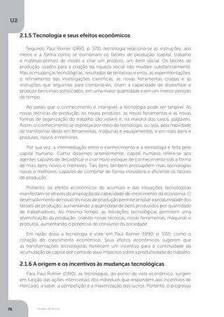 Modelo de Romer
U2
76
2.1.5 Tecnologia e seus efeitos econômicos
2.1.6 A origem e os incentivos às mudanças tecnológicas
Segundo Paul Romer (1990, p. S72), tecnologia relaciona-se às instruções, aos
meios e à forma como se combinam os fatores de produção (capital, trabalho
e matérias-primas) de modo a criar um produto, um bem social. Os fatores de
produção usados para a criação da riqueza social não mudam substancialmente.
Mas as mudanças tecnológicas, resultados de tentativas e erros, as experimentações,
o refinamento das investigações científicas, as novas ferramentas criadas e as
instruções que seguimos para combiná-los, criam a capacidade de diversificar e
produzir bens mais sofisticados, em uma maior quantidade e em um menor período
de tempo.
Ao passo que o conhecimento é intangível, a tecnologia pode ser tangível. As
novas técnicas de produção, os novos produtos, as novas ferramentas e as novas
formas de organização do trabalho são visíveis e, na maioria dos casos, palpáveis.
Assim, o conhecimento se expressa por meio da tecnologia, ou seja, pela habilidade
de transformar ideias em ferramentas, máquinas e equipamentos, e em mais bens e
produtos, novos e melhores.
Por sua vez, a intermediação entre o conhecimento e a tecnologia é feita pelo
capital humano. Como dissemos anteriormente, capital humano refere-se aos
agentes capazes de decodificar e criar novo estoque de conhecimento sob a forma
de mais bens novos e melhores. Tais bens também pressupõem mais tecnologias
novas e melhores, capazes de combinar de forma inovadora e eficiente os fatores
de produção.
Portanto, os efeitos econômicos do acúmulo e das inovações tecnológicas
manifestam-se através da ampliação da capacidade de crescimento da economia. O
desenvolvimento de novas técnicas de produção permite ampliar a produtividade dos
fatores de produção, aumentando a quantidade de bens produzidos por quantidade
de trabalhadores. Ao mesmo tempo, as inovações tecnológicas permitem uma
diversificação da produção, criando novas técnicas, novas ferramentas, máquinas e
produtos, aumentando o potencial de consumo da sociedade.
Em razão disso a tecnologia é vista, em Paul Romer (1990, p. S72), como o
coração do crescimento econômico. Seus efeitos econômicos sugerem que
as transformações tecnológicas fornecem um incentivo para a continuidade da
acumulação de capital por conta de seus impactos sobre a produtividade do trabalho.
Para Paul Romer (1990), as tecnologias, do ponto de vista econômico, surgem
em função das ações intencionais dos indivíduos que respondem aos incentivos de
mercado, a saber: a competição e a maximização dos lucros. Portanto, o progresso
 
