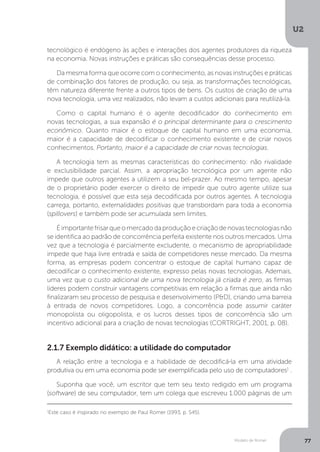 Modelo de Romer
U2
77
2.1.7 Exemplo didático: a utilidade do computador
A relação entre a tecnologia e a habilidade de decodificá-la em uma atividade
produtiva ou em uma economia pode ser exemplificada pelo uso de computadores1
.
Suponha que você, um escritor que tem seu texto redigido em um programa
(software) de seu computador, tem um colega que escreveu 1.000 páginas de um
tecnológico é endógeno às ações e interações dos agentes produtores da riqueza
na economia. Novas instruções e práticas são consequências desse processo.
Da mesma forma que ocorre com o conhecimento, as novas instruções e práticas
de combinação dos fatores de produção, ou seja, as transformações tecnológicas,
têm natureza diferente frente a outros tipos de bens. Os custos de criação de uma
nova tecnologia, uma vez realizados, não levam a custos adicionais para reutilizá-la.
Como o capital humano é o agente decodificador do conhecimento em
novas tecnologias, a sua expansão é o principal determinante para o crescimento
econômico. Quanto maior é o estoque de capital humano em uma economia,
maior é a capacidade de decodificar o conhecimento existente e de criar novos
conhecimentos. Portanto, maior é a capacidade de criar novas tecnologias.
A tecnologia tem as mesmas características do conhecimento: não rivalidade
e exclusibilidade parcial. Assim, a apropriação tecnológica por um agente não
impede que outros agentes a utilizem a seu bel-prazer. Ao mesmo tempo, apesar
de o proprietário poder exercer o direito de impedir que outro agente utilize sua
tecnologia, é possível que esta seja decodificada por outros agentes. A tecnologia
carrega, portanto, externalidades positivas que transbordam para toda a economia
(spillovers) e também pode ser acumulada sem limites.
Éimportantefrisarqueomercadodaproduçãoecriaçãodenovastecnologiasnão
se identifica ao padrão de concorrência perfeita existente nos outros mercados. Uma
vez que a tecnologia é parcialmente excludente, o mecanismo de apropriabilidade
impede que haja livre entrada e saída de competidores nesse mercado. Da mesma
forma, as empresas podem concentrar o estoque de capital humano capaz de
decodificar o conhecimento existente, expresso pelas novas tecnologias. Ademais,
uma vez que o custo adicional de uma nova tecnologia já criada é zero, as firmas
líderes podem construir vantagens competitivas em relação a firmas que ainda não
finalizaram seu processo de pesquisa e desenvolvimento (P&D), criando uma barreia
à entrada de novos competidores. Logo, a concorrência pode assumir caráter
monopolista ou oligopolista, e os lucros desses tipos de concorrência são um
incentivo adicional para a criação de novas tecnologias (CORTRIGHT, 2001, p. 08).
1
Este caso é inspirado no exemplo de Paul Romer (1993, p. S45).
 