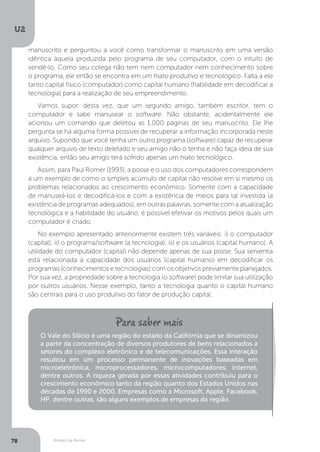 Modelo de Romer
U2
78
manuscrito e perguntou a você como transformar o manuscrito em uma versão
idêntica àquela produzida pelo programa de seu computador, com o intuito de
vendê-lo. Como seu colega não tem nem computador nem conhecimento sobre
o programa, ele então se encontra em um hiato produtivo e tecnológico. Falta a ele
tanto capital físico (computador) como capital humano (habilidade em decodificar a
tecnologia) para a realização de seu empreendimento.
Vamos supor, desta vez, que um segundo amigo, também escritor, tem o
computador e sabe manusear o software. Não obstante, acidentalmente ele
acionou um comando que deletou as 1.000 páginas de seu manuscrito. Ele lhe
pergunta se há alguma forma possível de recuperar a informação incorporada neste
arquivo. Supondo que você tenha um outro programa (software) capaz de recuperar
qualquer arquivo de texto deletado e seu amigo não o tenha e não faça ideia de sua
existência, então seu amigo terá sofrido apenas um hiato tecnológico.
Assim, para Paul Romer (1993), a posse e o uso dos computadores correspondem
a um exemplo de como o simples acúmulo de capital não resolve em si mesmo os
problemas relacionados ao crescimento econômico. Somente com a capacidade
de manuseá-los e decodificá-los e com a existência de meios para tal investida (a
existência de programas adequados), em outras palavras, somente com a atualização
tecnológica e a habilidade do usuário, é possível efetivar os motivos pelos quais um
computador é criado.
No exemplo apresentado anteriormente existem três variáveis: i) o computador
(capital); ii) o programa/software (a tecnologia); iii) e os usuários (capital humano). A
utilidade do computador (capital) não depende apenas de sua posse. Sua serventia
está relacionada à capacidade dos usuários (capital humano) em decodificar os
programas (conhecimentos e tecnologias) com os objetivos previamente planejados.
Por sua vez, a propriedade sobre a tecnologia (o software) pode limitar sua utilização
por outros usuários. Nesse exemplo, tanto a tecnologia quanto o capital humano
são centrais para o uso produtivo do fator de produção capital.
O Vale do Silício é uma região do estado da Califórnia que se dinamizou
a partir da concentração de diversos produtores de bens relacionados a
setores do complexo eletrônico e de telecomunicações. Essa interação
resultou em um processo permanente de inovações baseadas em
microeletrônica, microprocessadores, microcomputadores, internet,
dentre outros. A riqueza gerada por essas atividades contribuiu para o
crescimento econômico tanto da região quanto dos Estados Unidos nas
décadas de 1990 e 2000. Empresas como a Microsoft, Apple, Facebook,
HP, dentre outras, são alguns exemplos de empresas da região.
 