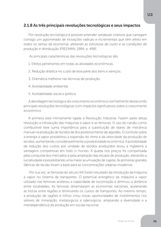 Modelo de Romer
U2
79
2.1.8 As três principais revoluções tecnológicas e seus impactos
Por revolução tecnológica é possível entender vendavais criativos que carregam
consigo um aglomerado de inovações radicais e incrementais que têm efeito em
todos os ramos da economia, afetando as estruturas de custo e as condições de
produção e distribuição (FREEMAN, 1984, p. 498).
As principais características das revoluções tecnológicas são:
1. Efeitos penetrantes em todas as atividades econômicas.
2. Redução drástica no custo de boa parte dos bens e serviços.
3. Dramática melhoria nas técnicas de produção.
4. Aceitabilidade ambiental.
5. Aceitabilidade social e política.
A abordagem tecnológica do crescimento econômico normalmente destaca três
principais revoluções tecnológicas com impactos significativos sobre o crescimento
econômico.
A primeira está intimamente ligada à Revolução Industrial. Fazem parte dessa
revolução a introdução das máquinas a vapor e as ferrovias. O uso do carvão como
combustível teve suma importância para a substituição de teares de mecânica
manual na produção de tecidos de lã e posteriormente de algodão. O controle sobre
a energia a vapor possibilitou a expansão do ritmo e da velocidade da produção de
tecidos, aumentando consideravelmente a produtividade econômica. A possibilidade
de redução dos custos por unidade de tecidos produzidos levou a Inglaterra a
vantagens competitivas em todo o mundo. A queda nos preços foi compensada
pela conquista dos mercados e pela ampliação das escalas de produção, elevando a
lucratividade e possibilitando uma maior acumulação de capital. As primeiras grandes
fábricas de tecido foram a base para as concentrações urbanas modernas.
Por sua vez, as ferrovias do século XIX foram resultado da introdução da máquina
a vapor no sistema de transportes. O potencial energético da máquina a vapor
utilizado nas ferrovias acelerou a capacidade de locomoção e diminuiu a distância
entre localidades. As ferrovias dinamizaram as economias nacionais, acelerando
as trocas entre regiões e diminuindo os custos de transportes. Ao mesmo tempo,
a produção de vagões e trilhos criou novas oportunidades de investimentos nos
setores de mineração, metalúrgicos e siderúrgicos, ampliando a diversidade e a
interdependência da produção em escala nacional.
 