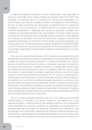 Modelo de Romer
U2
80
A segunda revolução tecnológica foi mais diversificada e está associada ao
que ficou conhecido como modelo fordista de produção (AGLIETTÁ, 1979). Essa
revolução se relacionou tanto às mudanças nas técnicas de organização e às
transformações nas matrizes energéticas, quanto à introdução de novos produtos.
No que se refere às técnicas de organização, as transformações no sistema de
transportes e de comunicações e o desenvolvimento de sistemas econômicos
nacionais possibilitaram a ampliação das escalas de produção, tornando mais
complexa a organização da distribuição, da produção e da venda. A partir do final
do século XIX e início do século XX, as grandes empresas passaram a adotar gestões
mais racionais da produção e do fluxo de rendimentos, a separar o processo de
gestão da propriedade e a criar dentro da firma setores compartimentalizados com
funções específicas, hierarquizados pelos cargos de alta gerência (CHANDLER, 1990,
p. 10-27). Do ponto de vista do processo produtivo, as linhas de produção em série,
mecanizadas, dependentes e segmentadas ampliaram a produtividade em um grau
jamais visto.
Por sua vez, as novas fontes de energia, como o petróleo e a energia elétrica, mais
abundantes e mais eficientes, elevaram a capacidade de controle e distribuição dessas
energias em diversos processos produtivos. A indústria do petróleo teve impacto
decisivo no desenvolvimento de motores a combustão, base para o surgimento
da indústria de automóveis. A cadeia automotiva, constituída pelo fornecimento
de matérias-primas como borracha, vidro, aço, estofados, plásticos, motores, além
de cimento e pavimentação de estradas e avenidas, tornou-se um dos principais
vetores do crescimento econômico no século XX. Por sua vez, a energia elétrica,
além de passar a ser distribuída e se tornar necessidade nos lares urbanos, capacitou
as indústrias com uma fonte de demanda estável, permanente e contínua. Essas
transformações, somadas à intensa urbanização, levaram à criação de novas formas
de interação, entretenimento e padrões de consumo. Novos bens e produtos, como
rádio, televisão, geladeira, fogão e máquina de lavar foram introduzidos. O impacto
dessas inovações tecnológicas sobre a economia foi profundo, elevando o potencial
de crescimento da economia de modo geral.
Por fim, a última revolução industrial, ainda em curso, refere-se às profundas
transformações e inovações nos setores eletrônicos (microeletrônica) e das
telecomunicações. O desenvolvimento do complexo eletrônico vem impactando
significantemente nas estruturas produtivas. A capacidade de armazenamento e
processamento de informações em pequenos compartimentos materiais (o chip
por exemplo) vem acelerando a integração das estruturas produtivas das fábricas e
aumentando a capacidade de racionalização da produção. Ao mesmo tempo, essas
transformações vêm ampliando o processo de automação flexível da indústria. A
 