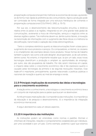 Modelo de Romer
U2
81
programação computacional permite melhorar as economias de escopo, ajustando-
se de forma mais rápida às preferências dos consumidores. Agora a produção pode
ser controlada de forma integrada por uma estrutura hierárquica de comando e
programação computacional (COUTINHO, 1992, p. 70-71).
Por sua vez, o desenvolvimento das telecomunicações encurtou a distância
relativa entre os países e as regiões, integrando-os em uma grande rede global de
comunicações, acelerando a troca de informações, serviços e negócios entre as
diversas regiões e países. Tais melhorias devem-se, dentre outros fatores, à inovação
na transmissão de informações com o surgimento das fibras óticas e à melhoria na
decodificação, transmissão e captação das ondas eletromagnéticas.
Tanto o complexo eletrônico quanto as telecomunicações foram a base para o
surgimento de novos produtos e serviços. Os computadores, a internet, os celulares
e os smartphones são exemplos desses novos produtos. Novas formas de trabalho
também surgiram, tais como a de web designer, de programador, as de call centers,
dentre outras. No entanto, é importante ressaltar que, se por um lado, essas novas
tecnologias diversificam a produção e ampliam as oportunidades de emprego,
por outro, elas são poupadoras de trabalho. Por não serem intensivas em capital,
o impacto delas sobre o crescimento econômico não é tão expressivo quanto o
causado pelas tecnologias da primeira e da segunda revoluções industriais. Esse
trade-off é importante, principalmente, quando relacionado a políticas públicas e
nacionais de inovação e quanto ao nível de emprego e renda. 	
2.1.9 Principais implicações da economia das ideias e tecnologias
para o crescimento econômico
2.1.10 A importância das instituições
A relação entre o conhecimento, a tecnologia e o crescimento econômico leva a
um conjunto de implicações para os países que buscam se desenvolver.
As três principais implicações são: i) a importância das instituições; ii) a importância
da educação e da pesquisa e desenvolvimento; iii) a importância da integração
econômica internacional.
A seguir abordaremos cada um desses aspectos.
As instituições podem ser entendidas como normas e padrões (formais e
informais) de interações, relações e comportamentos estabelecidos por indivíduos,
por uma sociedade e por um país. Como exemplo, podemos supor que estamos
 