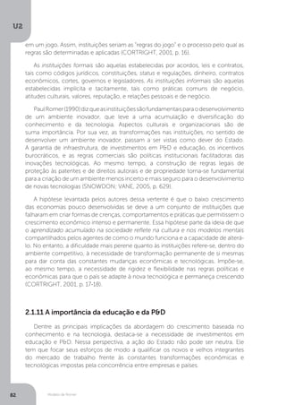 Modelo de Romer
U2
82
em um jogo. Assim, instituições seriam as “regras do jogo” e o processo pelo qual as
regras são determinadas e aplicadas (CORTRIGHT, 2001, p. 16).
As instituições formais são aquelas estabelecidas por acordos, leis e contratos,
tais como códigos jurídicos, constituições, status e regulações, dinheiro, contratos
econômicos, cortes, governos e legisladores. As instituições informais são aquelas
estabelecidas implícita e tacitamente, tais como práticas comuns de negócio,
atitudes culturais, valores, reputação, e relações pessoais e de negócio.
PaulRomer(1990)dizqueasinstituiçõessãofundamentaisparaodesenvolvimento
de um ambiente inovador, que leve a uma acumulação e diversificação do
conhecimento e da tecnologia. Aspectos culturais e organizacionais são de
suma importância. Por sua vez, as transformações nas instituições, no sentido de
desenvolver um ambiente inovador, passam a ser vistas como dever do Estado.
A garantia de infraestrutura, de investimentos em P&D e educação, os incentivos
burocráticos, e as regras comerciais são políticas institucionais facilitadoras das
inovações tecnológicas. Ao mesmo tempo, a construção de regras legais de
proteção às patentes e de direitos autorais e de propriedade torna-se fundamental
para a criação de um ambiente menos incerto e mais seguro para o desenvolvimento
de novas tecnologias (SNOWDON; VANE, 2005, p. 629).
A hipótese levantada pelos autores dessa vertente é que o baixo crescimento
das economias pouco desenvolvidas se deve a um conjunto de instituições que
falharam em criar formas de crenças, comportamentos e práticas que permitissem o
crescimento econômico intenso e permanente. Essa hipótese parte da ideia de que
o aprendizado acumulado na sociedade reflete na cultura e nos modelos mentais
compartilhados pelos agentes de como o mundo funciona e a capacidade de alterá-
lo. No entanto, a dificuldade mais perene quanto às instituições refere-se, dentro do
ambiente competitivo, à necessidade de transformação permanente de si mesmas
para dar conta das constantes mudanças econômicas e tecnológicas. Impõe-se,
ao mesmo tempo, a necessidade de rigidez e flexibilidade nas regras políticas e
econômicas para que o país se adapte à nova tecnológica e permaneça crescendo
(CORTRIGHT, 2001, p. 17-18).
2.1.11 A importância da educação e da P&D
Dentre as principais implicações da abordagem do crescimento baseada no
conhecimento e na tecnologia, destaca-se a necessidade de investimentos em
educação e P&D. Nessa perspectiva, a ação do Estado não pode ser neutra. Ele
tem que focar seus esforços de modo a qualificar os novos e velhos integrantes
do mercado de trabalho frente às constantes transformações econômicas e
tecnológicas impostas pela concorrência entre empresas e países.
 