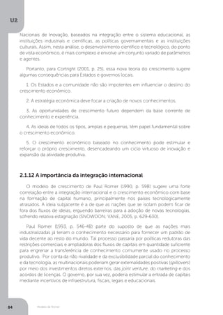 Modelo de Romer
U2
84
2.1.12 A importância da integração internacional
O modelo de crescimento de Paul Romer (1990, p. S98) sugere uma forte
correlação entre a integração internacional e o crescimento econômico com base
na formação de capital humano, principalmente nos países tecnologicamente
atrasados. A ideia subjacente é a de que as nações que se isolam podem ficar de
fora dos fluxos de ideias, erguendo barreiras para a adoção de novas tecnologias,
sofrendo relativa estagnação (SNOWDON; VANE, 2005, p. 629-630).
Paul Romer (1993, p. S46-48) parte do suposto de que as nações mais
industrializadas já teriam o conhecimento necessário para fornecer um padrão de
vida decente ao resto do mundo. Tal processo passaria por políticas redutoras das
restrições comerciais e ampliadoras dos fluxos de capitais em quantidade suficiente
para engrenar a transferência de conhecimento comumente usado no processo
produtivo. Por conta da não rivalidade e da exclusibilidade parcial do conhecimento
e da tecnologia, as multinacionais poderiam gerar externalidades positivas (spillovers)
por meio dos investimentos diretos externos, das joint venture, do marketing e dos
acordos de licenças. O governo, por sua vez, poderia estimular a entrada de capitais
mediante incentivos de infraestrutura, fiscais, legais e educacionais.
Nacionais de Inovação, baseados na integração entre o sistema educacional, as
instituições industriais e científicas, as políticas governamentais e as instituições
culturais. Assim, nesta análise, o desenvolvimento científico e tecnológico, do ponto
de vista econômico, é mais complexo e envolve um conjunto variado de parâmetros
e agentes.
Portanto, para Cortright (2001, p. 25), essa nova teoria do crescimento sugere
algumas consequências para Estados e governos locais.
1. Os Estados e a comunidade não são impotentes em influenciar o destino do
crescimento econômico.
2. A estratégia econômica deve focar a criação de novos conhecimentos.
3. As oportunidades de crescimento futuro dependem da base corrente de
conhecimento e experiência.
4. As ideias de todos os tipos, amplas e pequenas, têm papel fundamental sobre
o crescimento econômico.
5. O crescimento econômico baseado no conhecimento pode estimular e
reforçar o próprio crescimento, desencadeando um ciclo virtuoso de inovação e
expansão da atividade produtiva.
 