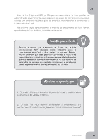 Modelo de Romer
U2
85
Para tal fim, Shigehara (1992, p. 22) aponta a necessidade de bons padrões de
administração governamental, que respeitem as regras do comércio internacional,
criando um ambiente favorável para as empresas multinacionais e diminuindo a
incerteza institucional.
Na próxima seção apresentaremos o modelo de crescimento de Paul Romer,
que deu base teórica às ideias discutidas nesta seção.
Estudos apontam que a entrada de fluxos de capitais
internacionais tem impacto inicial relevante para o
crescimento econômico dos países receptores. Porém,
muitos afirmam que esse processo aprofunda a relação de
dependência econômica e enfraquece a capacidade do poder
público de regular a atividade econômica. Na sua opinião, os
estímulos da entrada de capitais compensam a ampliação
dessa dependência e o enfraquecimento do Estado?
1. Cite três diferenças entre as hipóteses sobre o crescimento
econômico de Solow e Romer.
2. O que fez Paul Romer considerar a importância do
conhecimento e da tecnologia para o crescimento econômico?
 