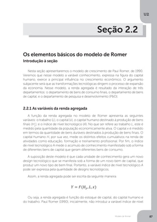 Modelo de Romer
U2
87
Seção 2.2
Os elementos básicos do modelo de Romer
Nesta seção apresentaremos o modelo de crescimento de Paul Romer, de 1990.
Veremos que nesse modelo a variável conhecimento, expressa na figura do capital
humano, exerce a principal influência no crescimento econômico. O argumento
subjacente será que as transformações tecnológicas dirigem o processo de expansão
da economia. Nesse modelo, a renda agregada é resultado da interação de três
departamentos: o departamento de bens de consumo finais, o departamento de bens
de capital, e o departamento de pesquisa e desenvolvimento (P&D).
2.2.1 As variáveis da renda agregada
A função da renda agregada no modelo de Romer apresenta as seguintes
variáveis: o trabalho (L), o capital (x), o capital humano destinado à produção de bens
finais (Hy
), e o índice de nível tecnológico (A). No que ser refere ao trabalho L, este é
medido pela quantidade da população economicamente ativa. O capital x é medido
em termos da quantidade de bens duráveis destinados à produção de bens finais. O
capital humano H, por sua vez, mede os distintos efeitos cumulativos na renda de
atividades como educação, formação e treinamento profissional. Por fim, o índice
de nível tecnológico A mede o acúmulo de conhecimento manifestado sob a forma
de diferentes bens de capital que geram diferentes bens de consumo.
A suposição deste modelo é que cada unidade de conhecimento gera um novo
design tecnológico que se manifesta sob a forma de um novo bem de capital, que
produz um novo tipo de bem final. Portanto, a variável índice de nível tecnológico A
pode ser expressa pela quantidade de designs tecnológicos.
Assim, a renda agregada pode ser escrita da seguinte maneira:
Ou seja, a renda agregada é função do estoque de capital, do capital humano e
do trabalho. Paul Romer (1990), inicialmente, não introduz a variável índice de nível
Introdução à seção
 
