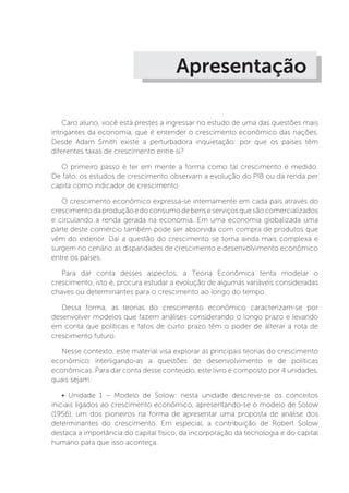 Apresentação
Caro aluno, você está prestes a ingressar no estudo de uma das questões mais
intrigantes da economia, que é entender o crescimento econômico das nações.
Desde Adam Smith existe a perturbadora inquietação: por que os países têm
diferentes taxas de crescimento entre si?
O primeiro passo é ter em mente a forma como tal crescimento é medido.
De fato, os estudos de crescimento observam a evolução do PIB ou da renda per
capita como indicador de crescimento.
O crescimento econômico expressa-se internamente em cada país através do
crescimentodaproduçãoedoconsumodebenseserviçosquesãocomercializados
e circulando a renda gerada na economia. Em uma economia globalizada uma
parte deste comércio também pode ser absorvida com compra de produtos que
vêm do exterior. Daí a questão do crescimento se torna ainda mais complexa e
surgem no cenário as disparidades de crescimento e desenvolvimento econômico
entre os países.
Para dar conta desses aspectos, a Teoria Econômica tenta modelar o
crescimento, isto é, procura estudar a evolução de algumas variáveis consideradas
chaves ou determinantes para o crescimento ao longo do tempo.
Dessa forma, as teorias do crescimento econômico caracterizam-se por
desenvolver modelos que fazem análises considerando o longo prazo e levando
em conta que políticas e fatos de curto prazo têm o poder de alterar a rota de
crescimento futuro.
Nesse contexto, este material visa explorar as principais teorias do crescimento
econômico interligando-as a questões de desenvolvimento e de políticas
econômicas. Para dar conta desse conteúdo, este livro é composto por 4 unidades,
quais sejam:
• Unidade 1 – Modelo de Solow: nesta unidade descreve-se os conceitos
iniciais ligados ao crescimento econômico, apresentando-se o modelo de Solow
(1956), um dos pioneiros na forma de apresentar uma proposta de análise dos
determinantes do crescimento. Em especial, a contribuição de Robert Solow
destaca a importância do capital físico, da incorporação da tecnologia e do capital
humano para que isso aconteça.
 