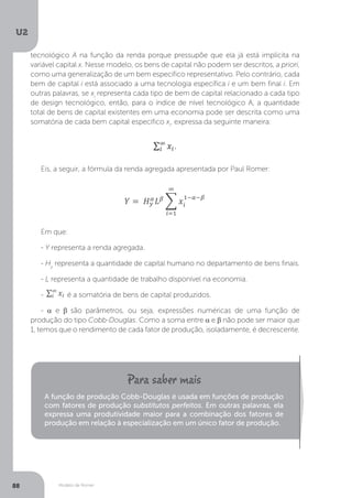 Modelo de Romer
U2
88
tecnológico A na função da renda porque pressupõe que ela já está implícita na
variável capital x. Nesse modelo, os bens de capital não podem ser descritos, a priori,
como uma generalização de um bem específico representativo. Pelo contrário, cada
bem de capital i está associado a uma tecnologia específica i e um bem final i. Em
outras palavras, se xi
representa cada tipo de bem de capital relacionado a cada tipo
de design tecnológico, então, para o índice de nível tecnológico A, a quantidade
total de bens de capital existentes em uma economia pode ser descrita como uma
somatória de cada bem capital específico xi
, expressa da seguinte maneira:
Eis, a seguir, a fórmula da renda agregada apresentada por Paul Romer:
Em que:
- Y representa a renda agregada.
- Hy
representa a quantidade de capital humano no departamento de bens finais.
- L representa a quantidade de trabalho disponível na economia.
- é a somatória de bens de capital produzidos.
- α e β são parâmetros, ou seja, expressões numéricas de uma função de
produção do tipo Cobb-Douglas. Como a soma entre α e β não pode ser maior que
1, temos que o rendimento de cada fator de produção, isoladamente, é decrescente.
A função de produção Cobb-Douglas é usada em funções de produção
com fatores de produção substitutos perfeitos. Em outras palavras, ela
expressa uma produtividade maior para a combinação dos fatores de
produção em relação à especialização em um único fator de produção.
 