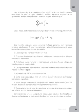 Modelo de Romer
U2
89
Para facilitar o cálculo, o modelo supõe a existência de uma função contínua
entre todos os bens de capital. Podemos, portanto, expressar a somatória das
quantidades de bens de capital sob a forma de integral, de modo que:
Desse modo, podemos expressar a função de produção com a seguinte fórmula:
Este modelo pressupõe uma economia fechada (portanto, sem nenhuma
forma de relações econômicas internacionais) e a inexistência de governo. A seguir
apresentamos as outras premissas do modelo.
1. A população e a oferta de trabalho são fixas.
2. O modelo desconsidera as diferentes habilidades, intensidades e as horas de
trabalho por trabalhador.
3. A oferta de capital humano H é considerada uma razão fixa do estoque de
trabalho existente na sociedade.
4. Os departamentos de bens finais e de bens intermediários compartilham do
mesmo nível tecnológico i.
5. A produção de P&D é intensiva em capital.
6. Existe, para cada produto final, um bem de capital i relacionado a um design
tecnológico específico.
7. Novos designs tecnológicos são produzidos fora do departamento produtor
de bens de capital, representando um departamento específico.
8. Os departamentos de bens de capital e de pesquisa e desenvolvimento atuam
sob a forma de concorrência monopolista.
Como dissemos, a renda agregada, no modelo, será resultado da interação dos
departamentos da economia. A seguir abordaremos cada um dos departamentos.
 