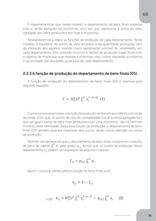 Modelo de Romer
U2
91
2.2.3 A função de produção do departamento de bens finais (D1)
A função de produção do departamento de bens finais (D1) é expressa pela
seguinte equação:
Como é possível perceber, a função de produção de bens finais é idêntica à função
da renda. Visto que, do ponto de vista da contabilidade social, a renda agregada tem
que ser igual à soma de bens finais produzidos por uma economia, não há nenhum
mistério nesta identidade. Dada essa função de produção, o departamento de bens
finais (D1) também buscará maximizar seus lucros, tendo como restrição os custos
de produção.
Partindo da hipótese de que o departamento de bens finais compra um conjunto
de bens de capital
Partindo da hipótese de que o departamento de bens finais compra um conjunto
pelo preço p(x)
, temos que os custos de produção desse
departamento Cy
podem ser expressos da seguinte maneira:
Assim, o lucro πy
obtido pela produção de bens finais será:
Logo,
É importante frisar que, neste modelo, o departamento de bens finais expressa
toda a renda agregada da economia, uma vez que representa a soma do valor
agregado dos bens produzidos por toda a economia.
Apresentaremos a seguir as funções de produção de cada departamento. Neste
modelo, o equilíbrio, do ponto de vista do preço e da quantidade produzida, vem
da interação dos agentes visando maior apropriação possível do rendimento em
cada departamento. Eles utilizarão insumos e fatores de produção específicos com
o objetivo de maximizar suas receitas e minimizar seus custos, elevando ao máximo
a lucratividade das atividades produtivas de cada departamento.
 