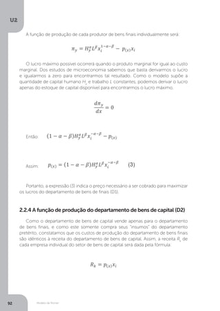 Modelo de Romer
U2
92
A função de produção de cada produtor de bens finais individualmente será:
O lucro máximo possível ocorrerá quando o produto marginal for igual ao custo
marginal. Dos estudos de microeconomia sabemos que basta derivarmos o lucro
e igualarmos a zero para encontrarmos tal resultado. Como o modelo supõe a
quantidade de capital humano Hy
e trabalho L constantes, podemos derivar o lucro
apenas do estoque de capital disponível para encontrarmos o lucro máximo.
Então:
Assim:
Portanto, a expressão (3) indica o preço necessário a ser cobrado para maximizar
os lucros do departamento de bens de finais (D1).
2.2.4 A função de produção do departamento de bens de capital (D2)
Como o departamento de bens de capital vende apenas para o departamento
de bens finais, e como este somente compra seus “insumos” do departamento
pretérito, constatamos que os custos de produção do departamento de bens finais
são idênticos à receita do departamento de bens de capital. Assim, a receita Rk
de
cada empresa individual do setor de bens de capital será dada pela fórmula:
 