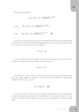 Modelo de Romer
U2
93
Como, da equação (3):
Então:
Logo:
A premissa inicial da função de custo do departamento de bens de capital parte
da análise da função de demanda agregada da economia, em que a renda Y é igual
ao consumo C e ao investimento em capital K:
Como o investimento em capital neste modelo representa uma renúncia do
consumo, podemos reescrever a fórmula anterior como:
Supondo que n seja o consumo de bens finais renunciado para a expansão de
bens de capital, podemos escrever o investimento K em relação ao estoque de
capitais existente . Assim:
Se supormos que r é a taxa de juros, podemos descrever os custos da produção
de bens de capital relacionando os investimentos em estoque de capital e o seu
custo em termos de juros. Dessa forma, o custo da produção de bens de capital
será:
 