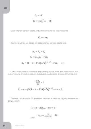 Modelo de Romer
U2
94
Cada setor de bens de capital, individualmente, terá o seguinte custo:
Assim, a o lucro a ser obtido em cada setor de bens de capital será:
Como vimos, o lucro máximo é dado pela igualdade entre a receita marginal e o
custo marginal. Em outras palavras, é dado pela igualação da derivada do lucro a zero.
Também pela equação (3), podemos substituir a parte em negrito da equação
por p(x)
. Assim:
Logo:
 