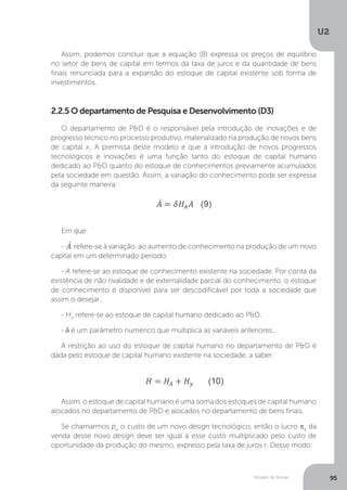 Modelo de Romer
U2
95
Assim, podemos concluir que a equação (8) expressa os preços de equilíbrio
no setor de bens de capital em termos da taxa de juros e da quantidade de bens
finais renunciada para a expansão do estoque de capital existente sob forma de
investimentos.
2.2.5 O departamento de Pesquisa e Desenvolvimento (D3)
O departamento de P&D é o responsável pela introdução de inovações e de
progresso técnico no processo produtivo, materializado na produção de novos bens
de capital xi
. A premissa deste modelo é que a introdução de novos progressos
tecnológicos e inovações é uma função tanto do estoque de capital humano
dedicado ao P&D quanto do estoque de conhecimentos previamente acumulados
pela sociedade em questão. Assim, a variação do conhecimento pode ser expressa
da seguinte maneira:
Em que:
- refere-se à variação, ao aumento de conhecimento na produção de um novo
capital em um determinado período.
- A refere-se ao estoque de conhecimento existente na sociedade. Por conta da
existência de não rivalidade e de externalidade parcial do conhecimento, o estoque
de conhecimento é disponível para ser descodificável por toda a sociedade que
assim o desejar.
- HA
refere-se ao estoque de capital humano dedicado ao P&D.
- δ é um parâmetro numérico que multiplica as variáveis anteriores..
A restrição ao uso do estoque de capital humano no departamento de P&D é
dada pelo estoque de capital humano existente na sociedade, a saber:
Assim, o estoque de capital humano é uma soma dos estoques de capital humano
alocados no departamento de P&D e alocados no departamento de bens finais.
Se chamarmos pA
o custo de um novo design tecnológico, então o lucro πA
da
venda desse novo design deve ser igual a esse custo multiplicado pelo custo de
oportunidade da produção do mesmo, expresso pela taxa de juros r. Desse modo:
 