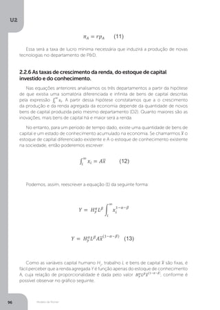 Modelo de Romer
U2
96
Essa será a taxa de lucro mínima necessária que induzirá a produção de novas
tecnologias no departamento de P&D.
2.2.6 As taxas de crescimento da renda, do estoque de capital
investido e do conhecimento.
Nas equações anteriores analisamos os três departamentos a partir da hipótese
de que existia uma somatória diferenciada e infinita de bens de capital descritas
pela expressão . A partir dessa hipótese constatamos que a o crescimento
da produção e da renda agregada da economia depende da quantidade de novos
bens de capital produzida pelo mesmo departamento (D2). Quanto maiores são as
inovações, mais bens de capital há e maior será a renda.
No entanto, para um período de tempo dado, existe uma quantidade de bens de
capital e um estado de conhecimento acumulado na economia. Se chamarmos o
estoque de capital diferenciado existente e A o estoque de conhecimento existente
na sociedade, então poderemos escrever:
Podemos, assim, reescrever a equação (1) da seguinte forma:
Como as variáveis capital humano Hy
, trabalho L e bens de capital são fixas, é
fácil perceber que a renda agregada Y é função apenas do estoque de conhecimento
A, cuja relação de proporcionalidade é dada pelo valor
é função apenas do estoque de conhecimento
, conforme é
possível observar no gráfico seguinte.
 