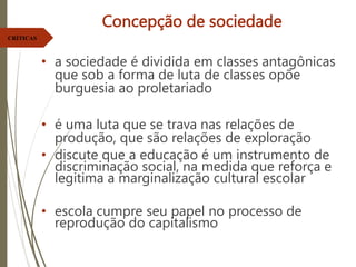 Concepção de sociedade
• a sociedade é dividida em classes antagônicas
que sob a forma de luta de classes opõe
burguesia ao proletariado
• é uma luta que se trava nas relações de
produção, que são relações de exploração
• discute que a educação é um instrumento de
discriminação social, na medida que reforça e
legitima a marginalização cultural escolar
• escola cumpre seu papel no processo de
reprodução do capitalismo
CRÍTICAS
 