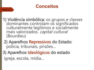 1) Violência simbólica: os grupos e classes
dominantes controlam os significados
culturalmente legítimos e socialmente
mais valorizados. capital cultural
(Bourdieu)
2) Aparelhos Repressivos do Estado:
polícia, tribunais, prisões...
3) Aparelhos Ideológicos do estado
igreja, escola, mídia...
Conceitos
CRÍTICAS
 
