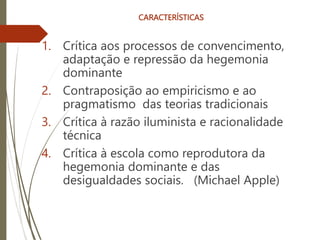 CARACTERÍSTICAS
1. Crítica aos processos de convencimento,
adaptação e repressão da hegemonia
dominante
2. Contraposição ao empiricismo e ao
pragmatismo das teorias tradicionais
3. Crítica à razão iluminista e racionalidade
técnica
4. Crítica à escola como reprodutora da
hegemonia dominante e das
desigualdades sociais. (Michael Apple)
 