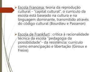  Escola Francesa: teoria da reprodução
cultural - “capital cultural”. o currículo da
escola está baseado na cultura e na
linguagem dominante, transmitido através
do código cultural (Bourdieu e Passeron)
 Escola de Frankfurt : crítica à racionalidade
técnica da escola “pedagogia da
possibilidade”- da resistência: currículo
como emancipação e libertação (Giroux e
Freire)
 