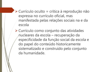 Currículo oculto = crítica à reprodução não
expressa no currículo oficial, mas
manifestada pelas relações sociais na e da
escola
 Currículo como conjunto das atividades
nucleares da escola – recuperação da
especificidade da função social da escola e
do papel do conteúdo historicamente
sistematizado e construído pelo conjunto
da humanidade.
 