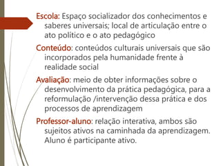 Escola: Espaço socializador dos conhecimentos e
saberes universais; local de articulação entre o
ato político e o ato pedagógico
Conteúdo: conteúdos culturais universais que são
incorporados pela humanidade frente à
realidade social
Avaliação: meio de obter informações sobre o
desenvolvimento da prática pedagógica, para a
reformulação /intervenção dessa prática e dos
processos de aprendizagem
Professor-aluno: relação interativa, ambos são
sujeitos ativos na caminhada da aprendizagem.
Aluno é participante ativo.
 