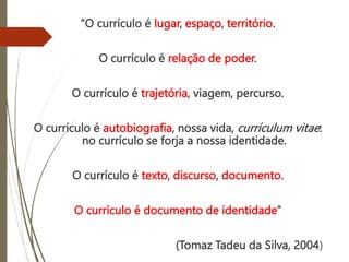 “O currículo é lugar, espaço, território.
O currículo é relação de poder.
O currículo é trajetória, viagem, percurso.
O currículo é autobiografia, nossa vida, currículum vitae:
no currículo se forja a nossa identidade.
O currículo é texto, discurso, documento.
O currículo é documento de identidade”
(Tomaz Tadeu da Silva, 2004)
 