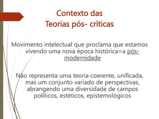 Contexto das
Teorias pós- críticas
Movimento intelectual que proclama que estamos
vivendo uma nova época histórica=a pós-
modernidade
Não representa uma teoria coerente, unificada,
mas um conjunto variado de perspectivas,
abrangendo uma diversidade de campos
políticos, estéticos, epistemológicos
 