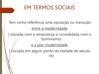 EM TERMOS SOCIAIS
Tem como referência uma oposição ou transição
entre a modernidade
( iniciada com a renascença e consolidada com o
iluminismo)
e a pós-modernidade
( iniciada em algum ponto da metade do século
xx)
 