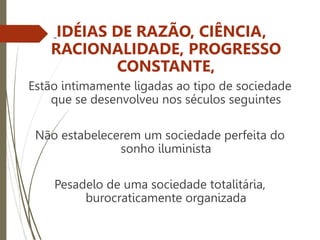 IDÉIAS DE RAZÃO, CIÊNCIA,
RACIONALIDADE, PROGRESSO
CONSTANTE,
Estão intimamente ligadas ao tipo de sociedade
que se desenvolveu nos séculos seguintes
Não estabelecerem um sociedade perfeita do
sonho iluminista
Pesadelo de uma sociedade totalitária,
burocraticamente organizada
 