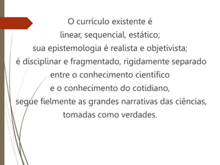 O currículo existente é
linear, sequencial, estático;
sua epistemologia é realista e objetivista;
é disciplinar e fragmentado, rigidamente separado
entre o conhecimento científico
e o conhecimento do cotidiano,
segue fielmente as grandes narrativas das ciências,
tomadas como verdades.
 