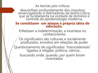 As teorias pós-críticas
desconfiam profundamente dos impulsos
emancipadores e libertadores da teoria crítica,
que se fundamenta na vontade de domínio e
controle da epistemologia moderna.
Se constituem um ataque à própria ideia de
educação.
Enfatizam a indeterminação, a incerteza no
conhecimento
Os significados são culturais e socialmente
produzidos, envoltos em relações de poder
Questionamento de significados “transcedentais”
ligados à religião, política, ciência...
buscando onde, quando, por quem foram
inventados
 