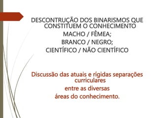DESCONTRUÇÃO DOS BINARISMOS QUE
CONSTITUEM O CONHECIMENTO
MACHO / FÊMEA;
BRANCO / NEGRO;
CIENTÍFICO / NÃO CIENTÍFICO
Discussão das atuais e rígidas separações
curriculares
entre as diversas
áreas do conhecimento.
 
