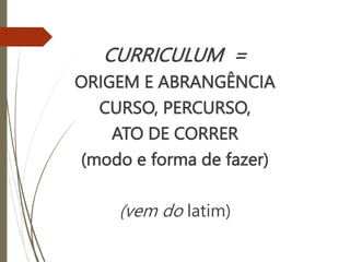 CURRICULUM =
ORIGEM E ABRANGÊNCIA
CURSO, PERCURSO,
ATO DE CORRER
(modo e forma de fazer)
(vem do latim)
 