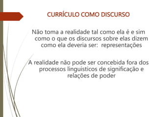 CURRÍCULO COMO DISCURSO
Não toma a realidade tal como ela é e sim
como o que os discursos sobre elas dizem
como ela deveria ser: representações
A realidade não pode ser concebida fora dos
processos linguisticos de significação e
relações de poder
 