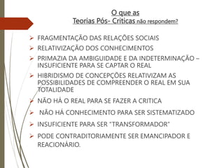 O que as
Teorias Pós- Criticas não respondem?
 FRAGMENTAÇÃO DAS RELAÇÕES SOCIAIS
 RELATIVIZAÇÃO DOS CONHECIMENTOS
 PRIMAZIA DA AMBIGUIDADE E DA INDETERMINAÇÃO –
INSUFICIENTE PARA SE CAPTAR O REAL
 HIBRIDISMO DE CONCEPÇÕES RELATIVIZAM AS
POSSIBILIDADES DE COMPREENDER O REAL EM SUA
TOTALIDADE
 NÃO HÁ O REAL PARA SE FAZER A CRITICA
 NÃO HÁ CONHECIMENTO PARA SER SISTEMATIZADO
 INSUFICIENTE PARA SER “TRANSFORMADOR”
 PODE CONTRADITORIAMENTE SER EMANCIPADOR E
REACIONÁRIO.
 