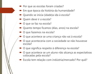  Por que as escolas foram criadas?
 Em que época da história da humanidade?
 Quando se inicia (idade)a ida à escola?
 Quem deve ir a escola?
 O que se faz na escola?
 Quanto tempo ficamos (dias, anos) na escola?
 O que fazemos na escola?
 O que acontece se uma criança não vai à escola?
 O que aconteceria com a sociedade se não houvesse
escola?
 O que significa respeito à diferença na escola?
 O que acontece se um aluno não alcança as expectativas
colocadas pela escola?
 Escola tem relação com indústria/mercado? Por quê?
 