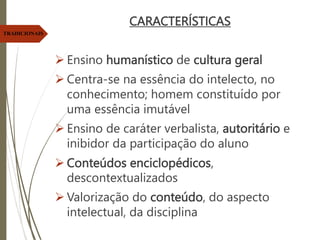 CARACTERÍSTICAS
 Ensino humanístico de cultura geral
 Centra-se na essência do intelecto, no
conhecimento; homem constituído por
uma essência imutável
 Ensino de caráter verbalista, autoritário e
inibidor da participação do aluno
 Conteúdos enciclopédicos,
descontextualizados
 Valorização do conteúdo, do aspecto
intelectual, da disciplina
TRADICIONAIS
 