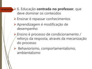  6. Educação centrada no professor, que
deve dominar os conteúdos
 Ensinar é repassar conhecimentos
 Aprendizagem é modificação de
desempenho
 Ensino é processo de condicionamento /
reforço da resposta, através da mecanização
do processo
 Behaviorismo, comportamentalismo,
ambientalismo
TRADICIONAIS
 