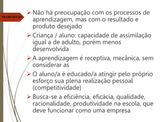  Não há preocupação com os processos de
aprendizagem, mas com o resultado e
produto desejado
 Criança / aluno: capacidade de assimilação
igual a de adulto, porém menos
desenvolvida
 A aprendizagem é receptiva, mecânica, sem
considerar as
 O aluno/a é educado/a atingir pelo próprio
esforço sua plena realização pessoal
(competitividade)
 Busca-se a eficiência, eficácia, qualidade,
racionalidade, produtividade na escola, que
deve funcionar como uma empresa
TRADICIONAIS
 