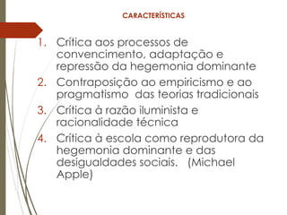 CARACTERÍSTICAS
1. Crítica aos processos de
convencimento, adaptação e
repressão da hegemonia dominante
2. Contraposição ao empiricismo e ao
pragmatismo das teorias tradicionais
3. Crítica à razão iluminista e
racionalidade técnica
4. Crítica à escola como reprodutora da
hegemonia dominante e das
desigualdades sociais. (Michael
Apple)
 