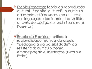  Escola Francesa: teoria da reprodução
cultural - “capital cultural”. o currículo
da escola está baseado na cultura e
na linguagem dominante, transmitido
através do código cultural (Bourdieu e
Passeron)
 Escola de Frankfurt : crítica à
racionalidade técnica da escola
“pedagogia da possibilidade”- da
resistência: currículo como
emancipação e libertação (Giroux e
Freire)
 