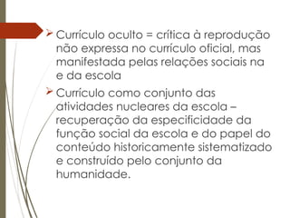 Currículo oculto = crítica à reprodução
não expressa no currículo oficial, mas
manifestada pelas relações sociais na
e da escola
 Currículo como conjunto das
atividades nucleares da escola –
recuperação da especificidade da
função social da escola e do papel do
conteúdo historicamente sistematizado
e construído pelo conjunto da
humanidade.
 