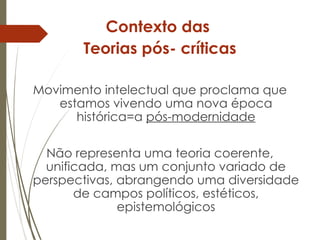 Contexto das
Teorias pós- críticas
Movimento intelectual que proclama que
estamos vivendo uma nova época
histórica=a pós-modernidade
Não representa uma teoria coerente,
unificada, mas um conjunto variado de
perspectivas, abrangendo uma diversidade
de campos políticos, estéticos,
epistemológicos
 