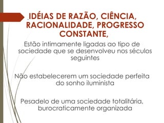 IDÉIAS DE RAZÃO, CIÊNCIA,
RACIONALIDADE, PROGRESSO
CONSTANTE,
Estão intimamente ligadas ao tipo de
sociedade que se desenvolveu nos séculos
seguintes
Não estabelecerem um sociedade perfeita
do sonho iluminista
Pesadelo de uma sociedade totalitária,
burocraticamente organizada
 