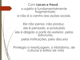 Com Lacan e Freud ,
o sujeito é fundamentalmente
fragmentado
e não é o centro das ações sociais.
Ele não pensa, não produz,
ele é pensado, e produzido
ele é dirigido a partir do exterior, pelas
estruturas,
pelas instituições, pelo discurso
Privilegia a mestiçagem, o hibridismo, de
culturas e estilos de vida
 