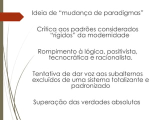 Ideia de “mudança de paradigmas”
Crítica aos padrões considerados
“rígidos” da modernidade
Rompimento à lógica, positivista,
tecnocrática e racionalista.
Tentativa de dar voz aos subalternos
excluídos de uma sistema totalizante e
padronizado
Superação das verdades absolutas
 