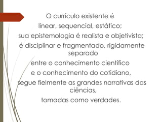 O currículo existente é
linear, sequencial, estático;
sua epistemologia é realista e objetivista;
é disciplinar e fragmentado, rigidamente
separado
entre o conhecimento científico
e o conhecimento do cotidiano,
segue fielmente as grandes narrativas das
ciências,
tomadas como verdades.
 